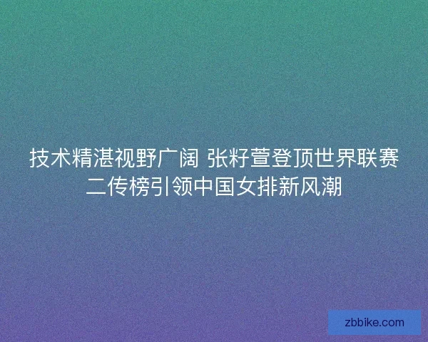 技术精湛视野广阔 张籽萱登顶世界联赛二传榜引领中国女排新风潮