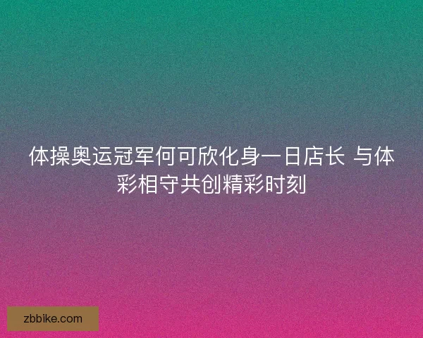 体操奥运冠军何可欣化身一日店长 与体彩相守共创精彩时刻