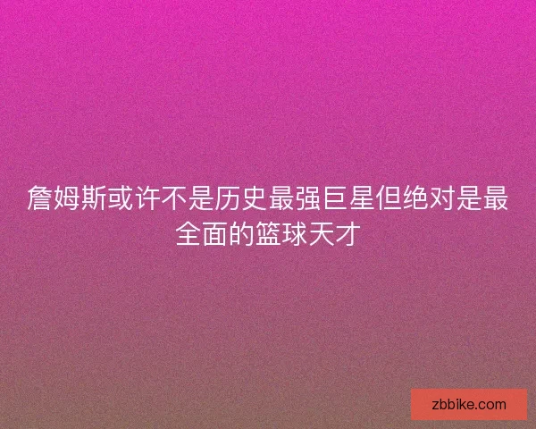 詹姆斯或许不是历史最强巨星但绝对是最全面的篮球天才
