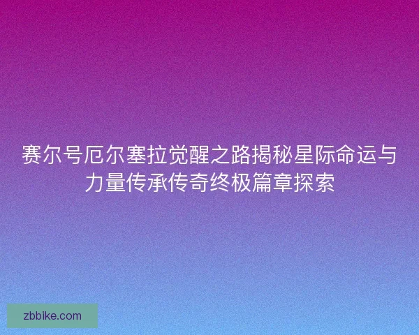 赛尔号厄尔塞拉觉醒之路揭秘星际命运与力量传承传奇终极篇章探索