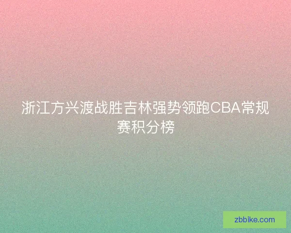 浙江方兴渡战胜吉林强势领跑CBA常规赛积分榜