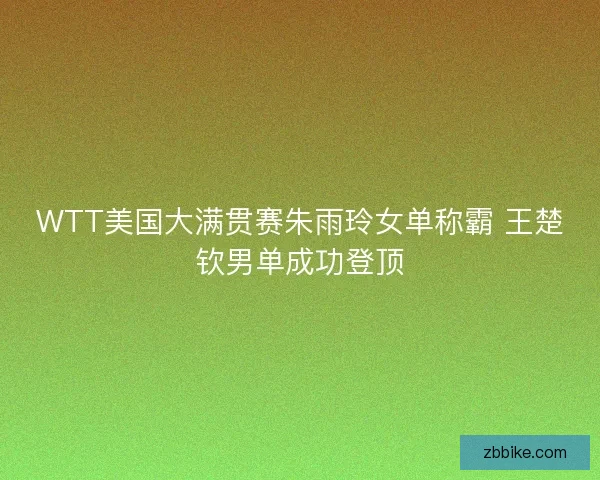 WTT美国大满贯赛朱雨玲女单称霸 王楚钦男单成功登顶