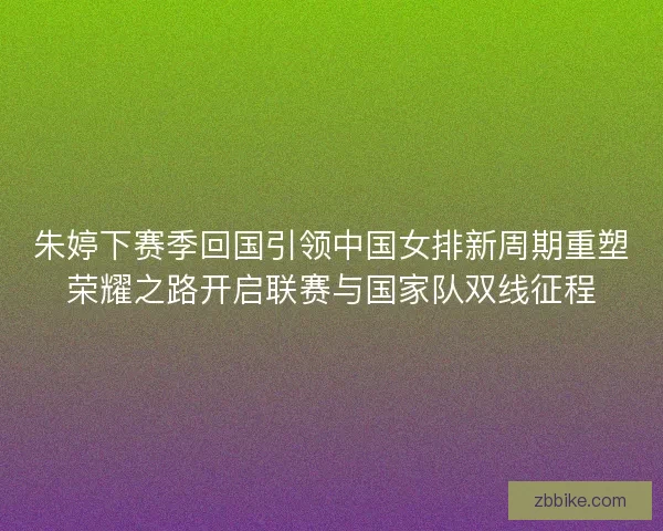 朱婷下赛季回国引领中国女排新周期重塑荣耀之路开启联赛与国家队双线征程