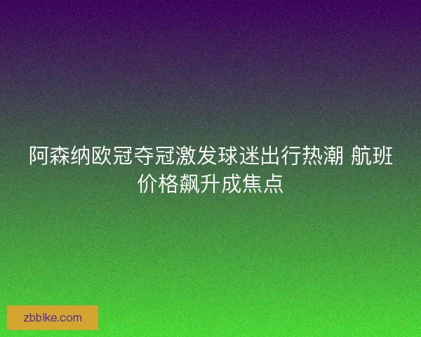 阿森纳欧冠夺冠激发球迷出行热潮 航班价格飙升成焦点