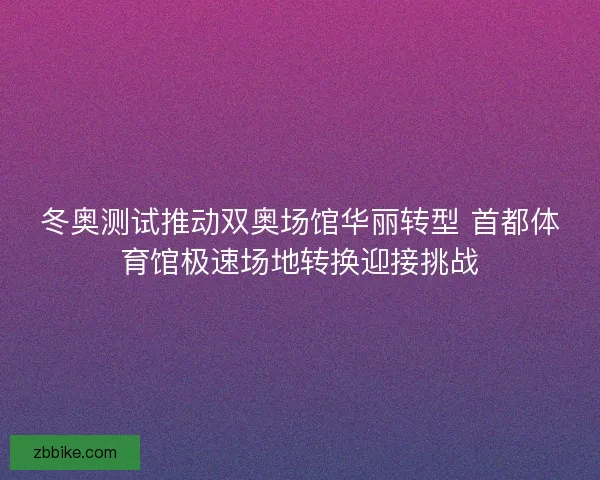 冬奥测试推动双奥场馆华丽转型 首都体育馆极速场地转换迎接挑战