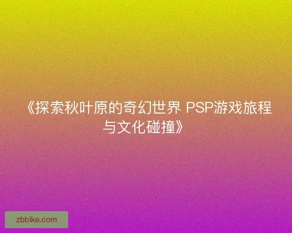 《探索秋叶原的奇幻世界 PSP游戏旅程与文化碰撞》